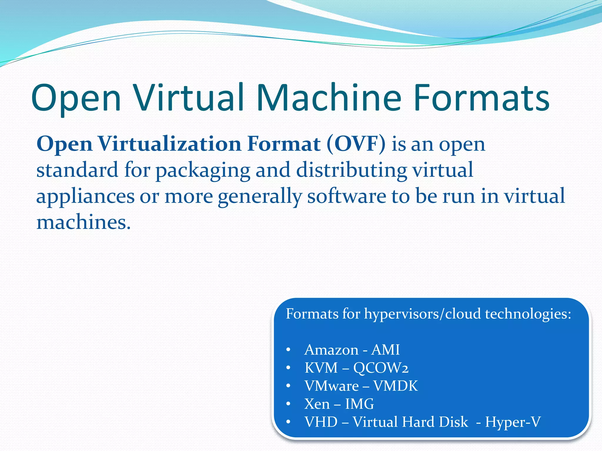 Open Virtual Machine Formats 
Open Virtualization Format (OVF) is an open 
standard for packaging and distributing virtual 
appliances or more generally software to be run in virtual 
machines. 
Formats for hypervisors/cloud technologies: 
• Amazon - AMI 
• KVM – QCOW2 
• VMware – VMDK 
• Xen – IMG 
• VHD – Virtual Hard Disk - Hyper-V 
 