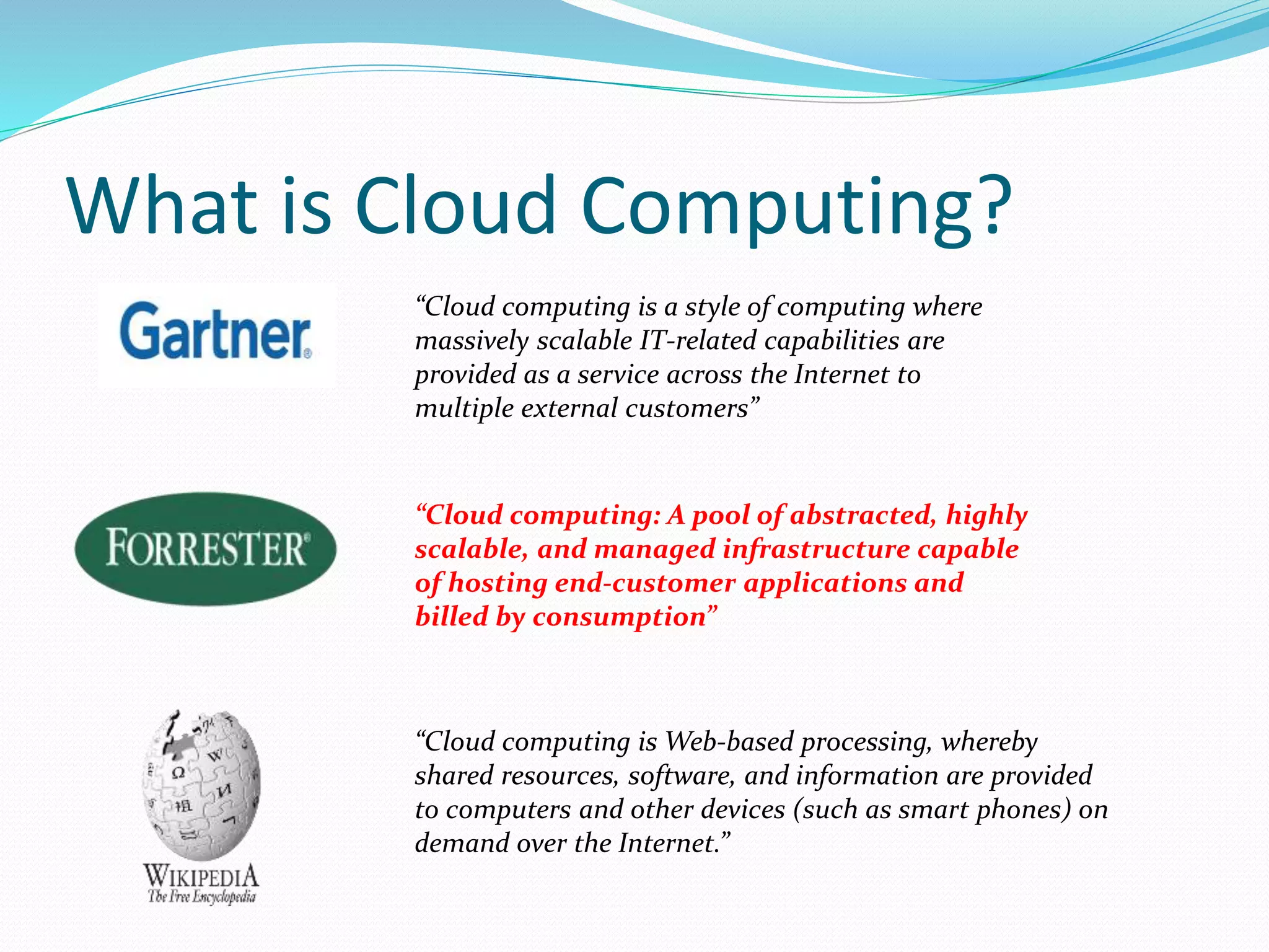 What is Cloud Computing? 
“Cloud computing is a style of computing where 
massively scalable IT-related capabilities are 
provided as a service across the Internet to 
multiple external customers” 
“Cloud computing: A pool of abstracted, highly 
scalable, and managed infrastructure capable 
of hosting end-customer applications and 
billed by consumption” 
“Cloud computing isWeb-based processing, whereby 
shared resources, software, and information are provided 
to computers and other devices (such as smart phones) on 
demand over the Internet.” 
 