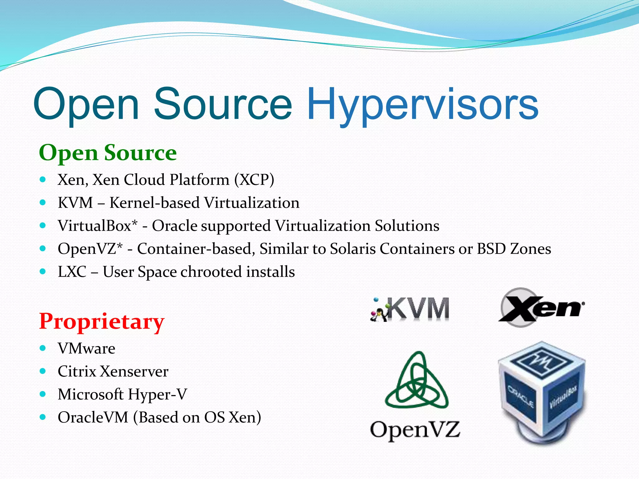 Open Source Hypervisors 
Open Source 
 Xen, Xen Cloud Platform (XCP) 
 KVM – Kernel-based Virtualization 
 VirtualBox* - Oracle supported Virtualization Solutions 
 OpenVZ* - Container-based, Similar to Solaris Containers or BSD Zones 
 LXC – User Space chrooted installs 
Proprietary 
 VMware 
 Citrix Xenserver 
 Microsoft Hyper-V 
 OracleVM (Based on OS Xen) 
 