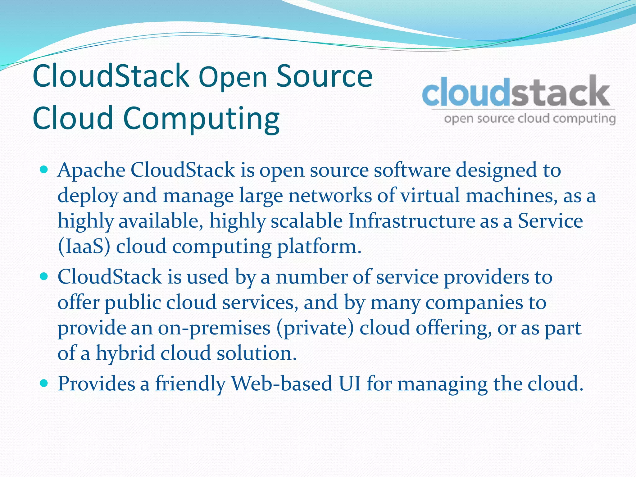 CloudStack Open Source 
Cloud Computing 
 Apache CloudStack is open source software designed to 
deploy and manage large networks of virtual machines, as a 
highly available, highly scalable Infrastructure as a Service 
(IaaS) cloud computing platform. 
 CloudStack is used by a number of service providers to 
offer public cloud services, and by many companies to 
provide an on-premises (private) cloud offering, or as part 
of a hybrid cloud solution. 
 Provides a friendly Web-based UI for managing the cloud. 
 
