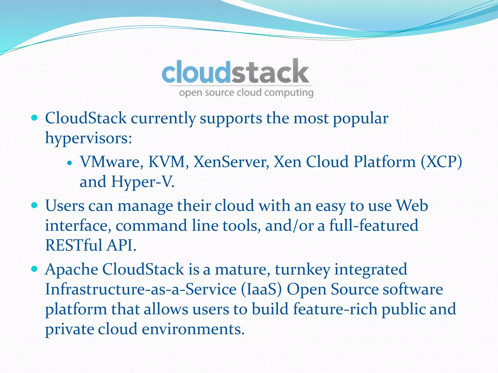  CloudStack currently supports the most popular 
hypervisors: 
 VMware, KVM, XenServer, Xen Cloud Platform (XCP) 
and Hyper-V. 
 Users can manage their cloud with an easy to use Web 
interface, command line tools, and/or a full-featured 
RESTful API. 
 Apache CloudStack is a mature, turnkey integrated 
Infrastructure-as-a-Service (IaaS) Open Source software 
platform that allows users to build feature-rich public and 
private cloud environments. 
 