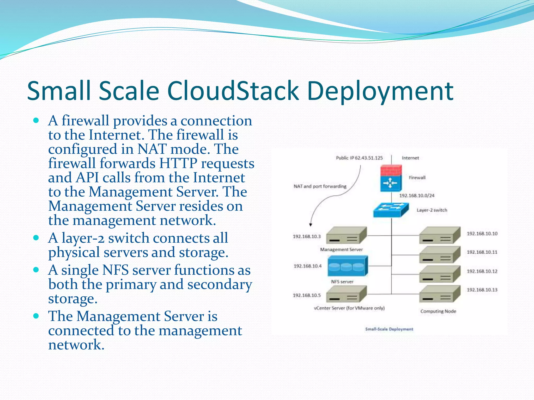 Small Scale CloudStack Deployment 
 A firewall provides a connection 
to the Internet. The firewall is 
configured in NAT mode. The 
firewall forwards HTTP requests 
and API calls from the Internet 
to the Management Server. The 
Management Server resides on 
the management network. 
 A layer-2 switch connects all 
physical servers and storage. 
 A single NFS server functions as 
both the primary and secondary 
storage. 
 The Management Server is 
connected to the management 
network. 
 