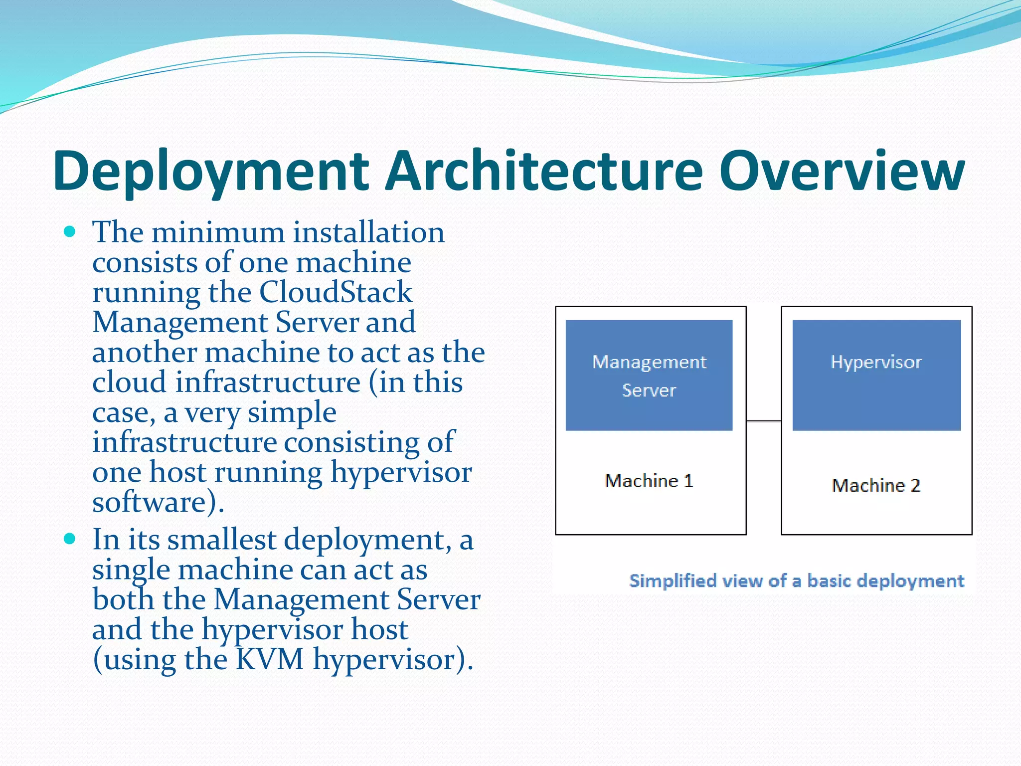 Deployment Architecture Overview 
 The minimum installation 
consists of one machine 
running the CloudStack 
Management Server and 
another machine to act as the 
cloud infrastructure (in this 
case, a very simple 
infrastructure consisting of 
one host running hypervisor 
software). 
 In its smallest deployment, a 
single machine can act as 
both the Management Server 
and the hypervisor host 
(using the KVM hypervisor). 
 
