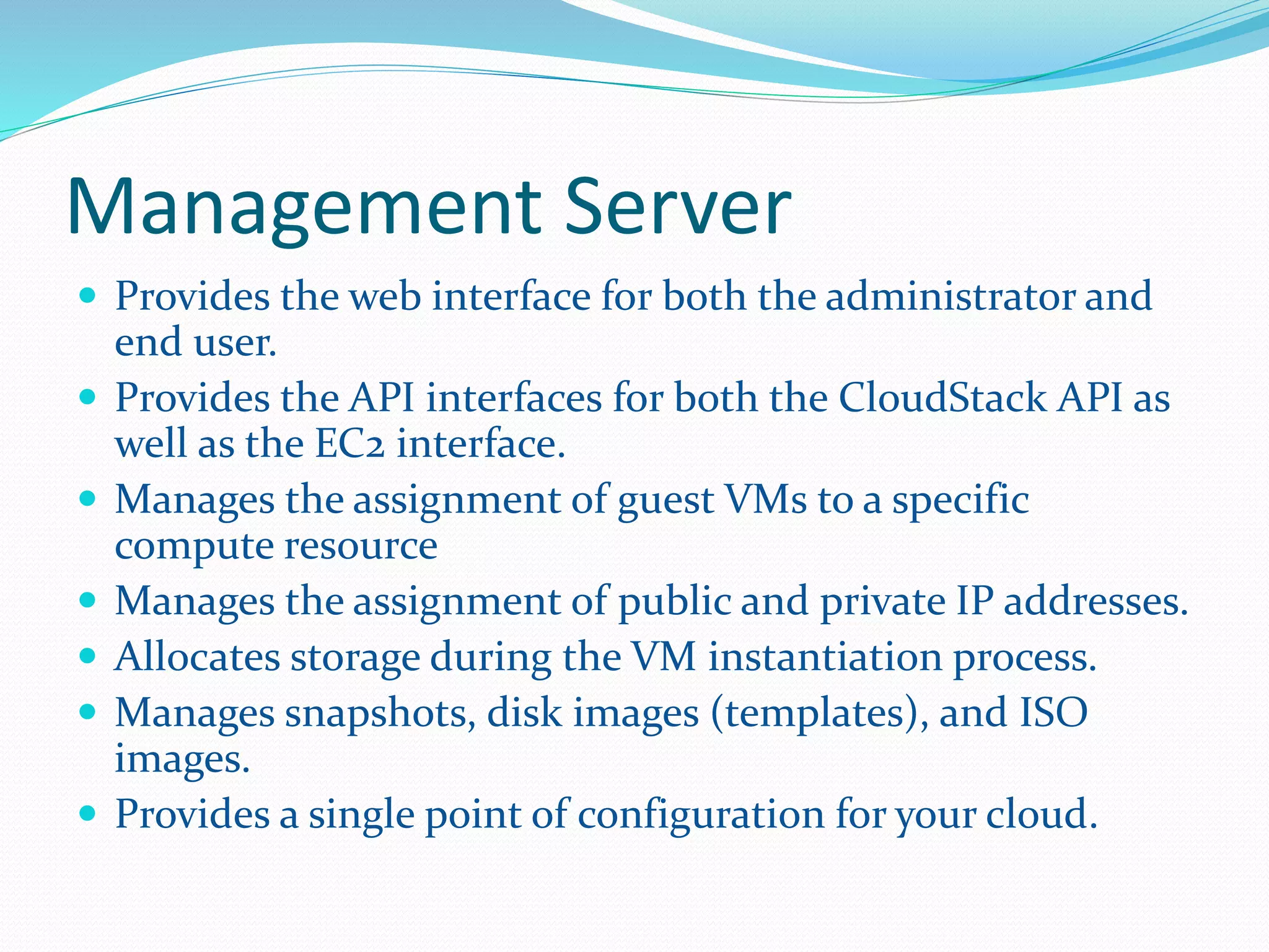 Management Server 
 Provides the web interface for both the administrator and 
end user. 
 Provides the API interfaces for both the CloudStack API as 
well as the EC2 interface. 
 Manages the assignment of guest VMs to a specific 
compute resource 
 Manages the assignment of public and private IP addresses. 
 Allocates storage during the VM instantiation process. 
 Manages snapshots, disk images (templates), and ISO 
images. 
 Provides a single point of configuration for your cloud. 
 