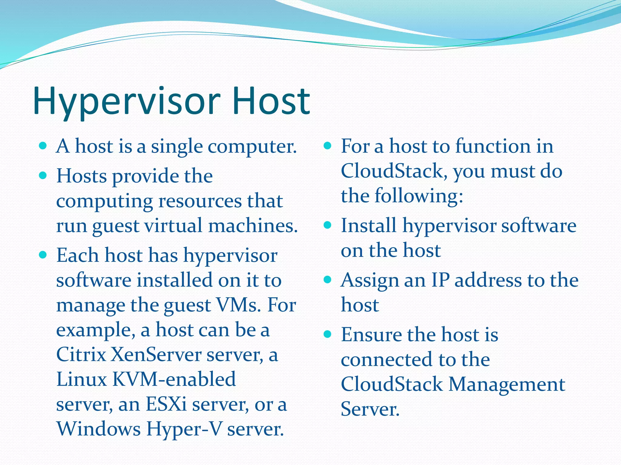 Hypervisor Host 
 A host is a single computer. 
 Hosts provide the 
computing resources that 
run guest virtual machines. 
 Each host has hypervisor 
software installed on it to 
manage the guest VMs. For 
example, a host can be a 
Citrix XenServer server, a 
Linux KVM-enabled 
server, an ESXi server, or a 
Windows Hyper-V server. 
 For a host to function in 
CloudStack, you must do 
the following: 
 Install hypervisor software 
on the host 
 Assign an IP address to the 
host 
 Ensure the host is 
connected to the 
CloudStack Management 
Server. 
 