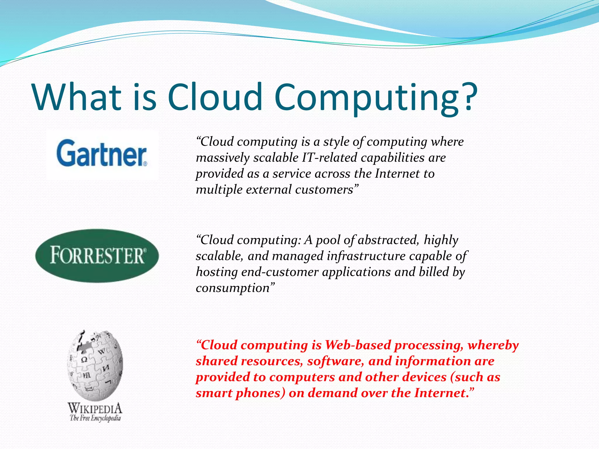 What is Cloud Computing? 
“Cloud computing is a style of computing where 
massively scalable IT-related capabilities are 
provided as a service across the Internet to 
multiple external customers” 
“Cloud computing: A pool of abstracted, highly 
scalable, and managed infrastructure capable of 
hosting end-customer applications and billed by 
consumption” 
“Cloud computing isWeb-based processing, whereby 
shared resources, software, and information are 
provided to computers and other devices (such as 
smart phones) on demand over the Internet.” 
 