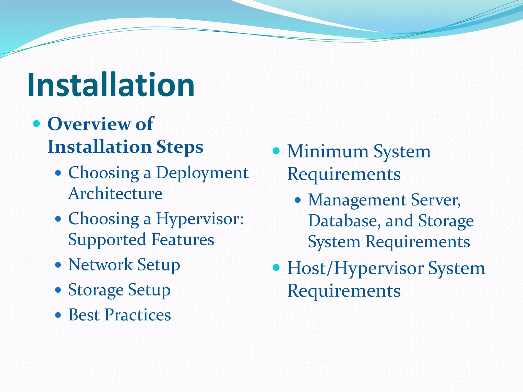 Installation 
 Overview of 
Installation Steps 
 Choosing a Deployment 
Architecture 
 Choosing a Hypervisor: 
Supported Features 
 Network Setup 
 Storage Setup 
 Best Practices 
 Minimum System 
Requirements 
 Management Server, 
Database, and Storage 
System Requirements 
 Host/Hypervisor System 
Requirements 
 