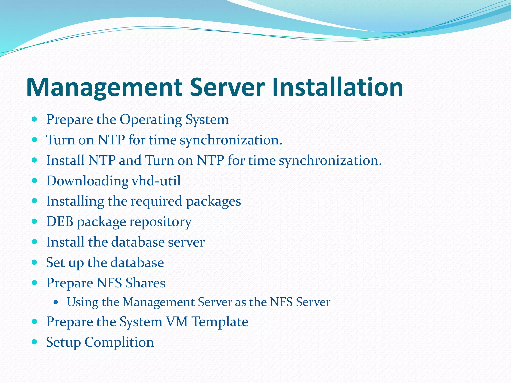 Management Server Installation 
 Prepare the Operating System 
 Turn on NTP for time synchronization. 
 Install NTP and Turn on NTP for time synchronization. 
 Downloading vhd-util 
 Installing the required packages 
 DEB package repository 
 Install the database server 
 Set up the database 
 Prepare NFS Shares 
 Using the Management Server as the NFS Server 
 Prepare the System VM Template 
 Setup Complition 
 