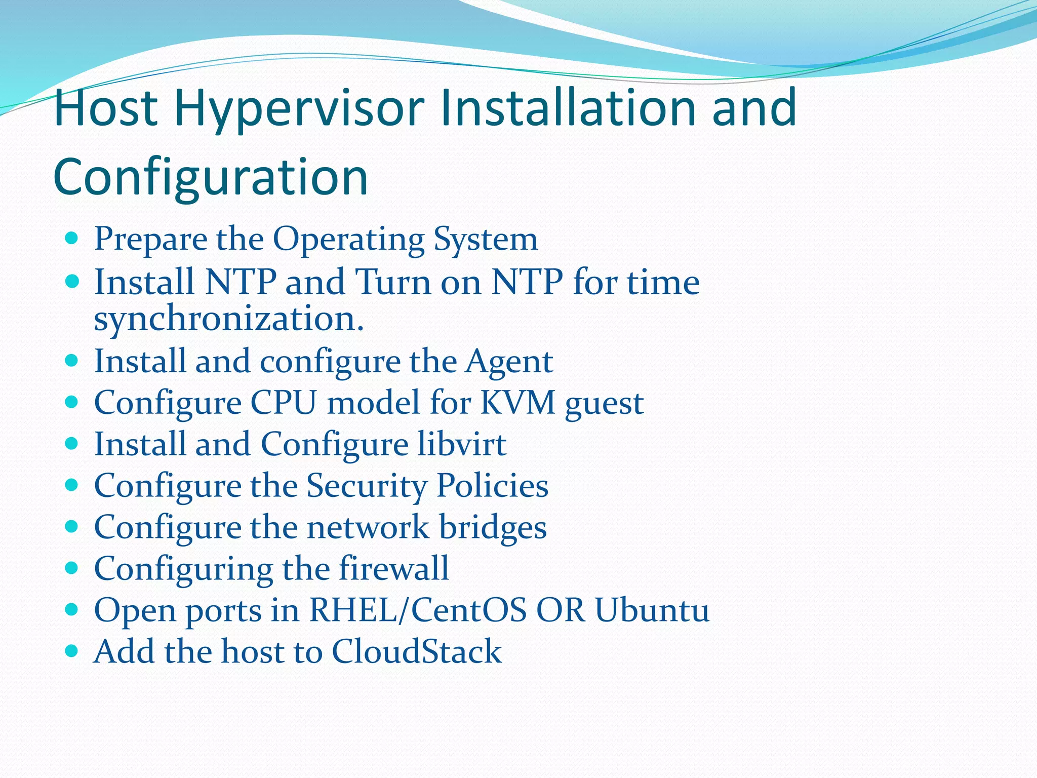 Host Hypervisor Installation and 
Configuration 
 Prepare the Operating System 
 Install NTP and Turn on NTP for time 
synchronization. 
 Install and configure the Agent 
 Configure CPU model for KVM guest 
 Install and Configure libvirt 
 Configure the Security Policies 
 Configure the network bridges 
 Configuring the firewall 
 Open ports in RHEL/CentOS OR Ubuntu 
 Add the host to CloudStack 
 