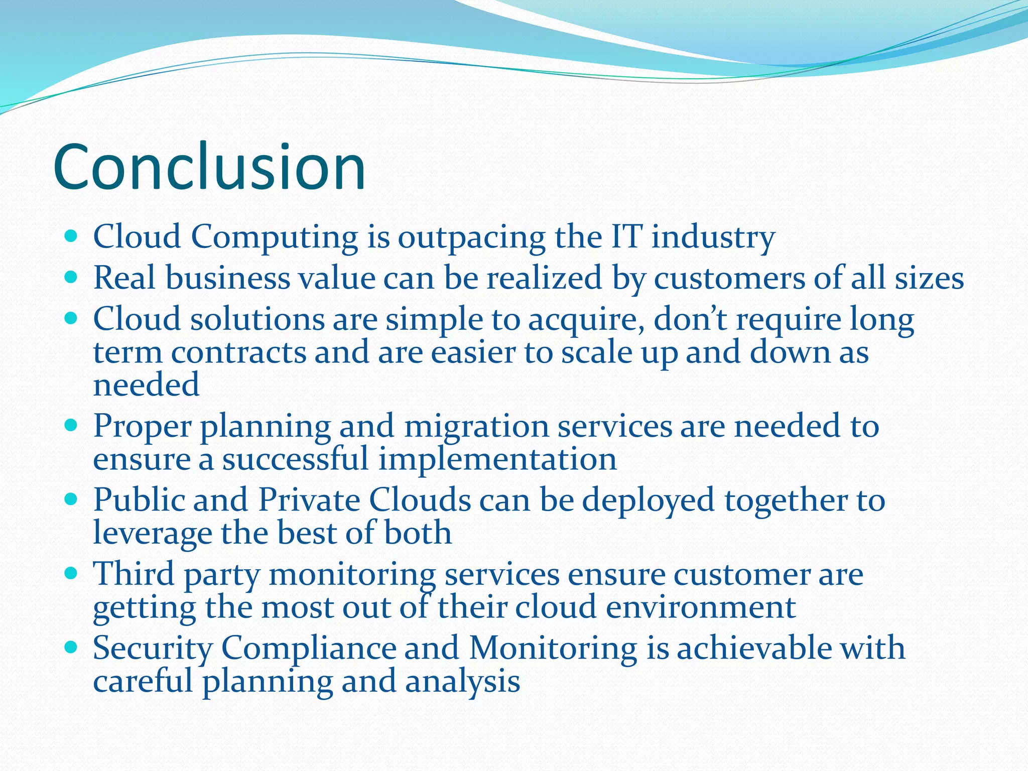 Conclusion 
 Cloud Computing is outpacing the IT industry 
 Real business value can be realized by customers of all sizes 
 Cloud solutions are simple to acquire, don’t require long 
term contracts and are easier to scale up and down as 
needed 
 Proper planning and migration services are needed to 
ensure a successful implementation 
 Public and Private Clouds can be deployed together to 
leverage the best of both 
 Third party monitoring services ensure customer are 
getting the most out of their cloud environment 
 Security Compliance and Monitoring is achievable with 
careful planning and analysis 
 