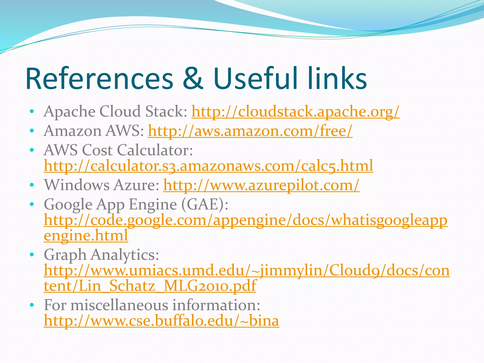 References & Useful links 
• Apache Cloud Stack: http://cloudstack.apache.org/ 
• Amazon AWS: http://aws.amazon.com/free/ 
• AWS Cost Calculator: 
http://calculator.s3.amazonaws.com/calc5.html 
• Windows Azure: http://www.azurepilot.com/ 
• Google App Engine (GAE): 
http://code.google.com/appengine/docs/whatisgoogleapp 
engine.html 
• Graph Analytics: 
http://www.umiacs.umd.edu/~jimmylin/Cloud9/docs/con 
tent/Lin_Schatz_MLG2010.pdf 
• For miscellaneous information: 
http://www.cse.buffalo.edu/~bina 
 