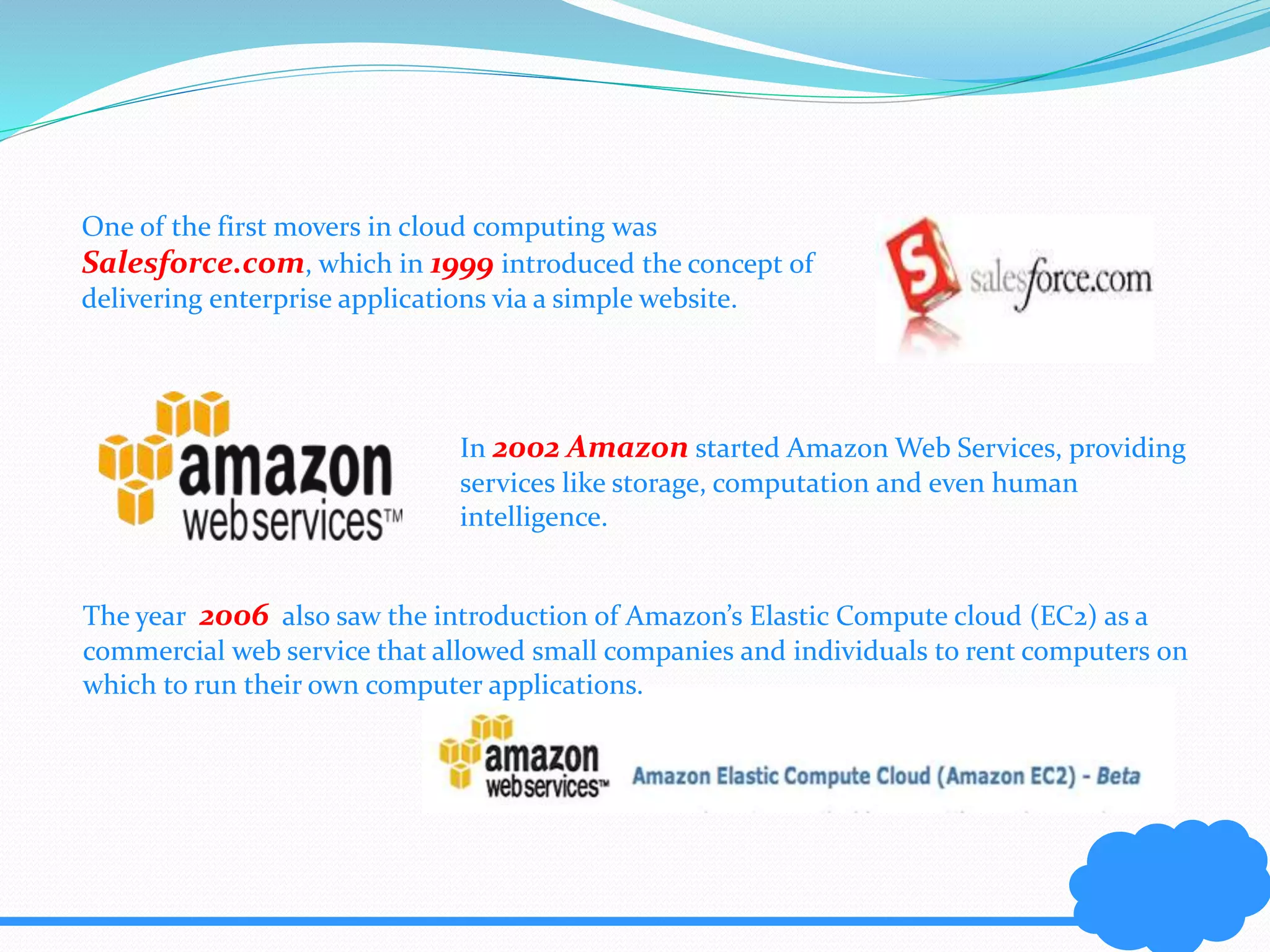 One of the first movers in cloud computing was 
Salesforce.com, which in 1999 introduced the concept of 
delivering enterprise applications via a simple website. 
In 2002 Amazon started Amazon Web Services, providing 
services like storage, computation and even human 
intelligence. 
The year 2006 also saw the introduction of Amazon’s Elastic Compute cloud (EC2) as a 
commercial web service that allowed small companies and individuals to rent computers on 
which to run their own computer applications. 
 