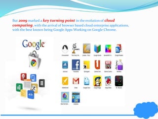 But 2009 marked a key turning point in the evolution of cloud 
computing, with the arrival of browser based cloud enterprise applications, 
with the best known being Google Apps Working on Google Chrome. 
 