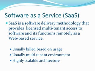 Software as a Service (SaaS) 
 SaaS is a software delivery methodology that 
provides licensed multi-tenant access to 
software and its functions remotely as a 
Web-based service. 
Usually billed based on usage 
Usually multi tenant environment 
 Highly scalable architecture 
 