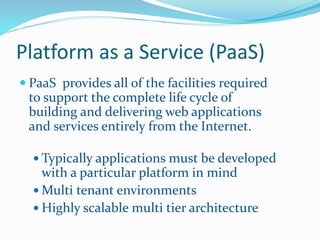 Platform as a Service (PaaS) 
 PaaS provides all of the facilities required 
to support the complete life cycle of 
building and delivering web applications 
and services entirely from the Internet. 
 Typically applications must be developed 
with a particular platform in mind 
Multi tenant environments 
 Highly scalable multi tier architecture 
 