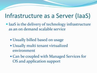Infrastructure as a Server (IaaS) 
 IaaS is the delivery of technology infrastructure 
as an on demand scalable service 
Usually billed based on usage 
Usually multi tenant virtualized 
environment 
 Can be coupled with Managed Services for 
OS and application support 
 