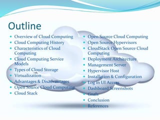 Outline 
 Overview of Cloud Computing 
 Cloud Computing History 
 Characteristics of Cloud 
Computing 
 Cloud Computing Service 
Models 
 Types of Cloud Storage 
 Virtualization 
 Advantages & Disadvantages 
 Open Source Cloud Computing 
 Cloud Stack 
 Open Source Cloud Computing 
 Open Source Hypervisors 
 CloudStack Open Source Cloud 
Computing 
 Deployment Architecture 
 Management Server 
 Hypervisor Host 
 Installation & Configuration 
 Log in UI Access 
 Dashboard Screenshots 
 Goals 
 Conclusion 
 References 
 