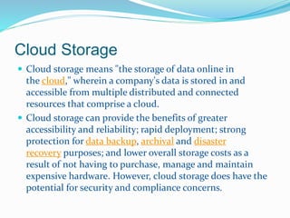 Cloud Storage 
 Cloud storage means "the storage of data online in 
the cloud," wherein a company's data is stored in and 
accessible from multiple distributed and connected 
resources that comprise a cloud. 
 Cloud storage can provide the benefits of greater 
accessibility and reliability; rapid deployment; strong 
protection for data backup, archival and disaster 
recovery purposes; and lower overall storage costs as a 
result of not having to purchase, manage and maintain 
expensive hardware. However, cloud storage does have the 
potential for security and compliance concerns. 
 