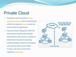 Private Cloud 
 The phrase used to describe a cloud 
computing platform that is implemented 
within the corporate firewall, under the 
control of the IT department. 
 A private cloud is designed to offer the 
same features and benefits of public 
cloud systems, but removes a number of 
objections to the cloud computing 
model including control over enterprise 
and customer data, worries about 
security, and issues connected to 
regulatory compliance. 
 