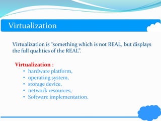 Virtualization 
Virtualization is “something which is not REAL, but displays 
the full qualities of the REAL”. 
Virtualization : 
• hardware platform, 
• operating system, 
• storage device, 
• network resources, 
• Software implementation. 
 