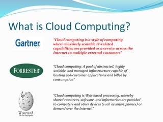 What is Cloud Computing? 
“Cloud computing is a style of computing 
where massively scalable IT-related 
capabilities are provided as a service across the 
Internet to multiple external customers” 
“Cloud computing: A pool of abstracted, highly 
scalable, and managed infrastructure capable of 
hosting end-customer applications and billed by 
consumption” 
“Cloud computing isWeb-based processing, whereby 
shared resources, software, and information are provided 
to computers and other devices (such as smart phones) on 
demand over the Internet.” 
 