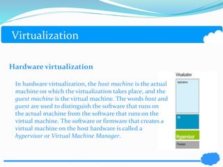 Virtualization 
Hardware virtualization 
In hardware virtualization, the host machine is the actual 
machine on which the virtualization takes place, and the 
guest machine is the virtual machine. The words host and 
guest are used to distinguish the software that runs on 
the actual machine from the software that runs on the 
virtual machine. The software or firmware that creates a 
virtual machine on the host hardware is called a 
hypervisor or Virtual Machine Manager. 
 