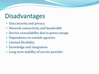 Disadvantages 
 Data security and privacy 
 Network connectivity and bandwidth 
 Service unavailability due to power outage 
 Dependence on outside agencies 
 Limited flexibility 
 Knowledge and integration 
 Long term stability of service provider 
 