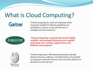 What is Cloud Computing? 
“Cloud computing is a style of computing where 
massively scalable IT-related capabilities are 
provided as a service across the Internet to 
multiple external customers” 
“Cloud computing: A pool of abstracted, highly 
scalable, and managed infrastructure capable 
of hosting end-customer applications and 
billed by consumption” 
“Cloud computing isWeb-based processing, whereby 
shared resources, software, and information are provided 
to computers and other devices (such as smart phones) on 
demand over the Internet.” 
 