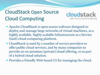 CloudStack Open Source 
Cloud Computing 
 Apache CloudStack is open source software designed to 
deploy and manage large networks of virtual machines, as a 
highly available, highly scalable Infrastructure as a Service 
(IaaS) cloud computing platform. 
 CloudStack is used by a number of service providers to 
offer public cloud services, and by many companies to 
provide an on-premises (private) cloud offering, or as part 
of a hybrid cloud solution. 
 Provides a friendly Web-based UI for managing the cloud. 
 
