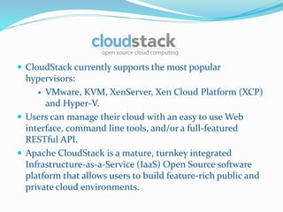  CloudStack currently supports the most popular 
hypervisors: 
 VMware, KVM, XenServer, Xen Cloud Platform (XCP) 
and Hyper-V. 
 Users can manage their cloud with an easy to use Web 
interface, command line tools, and/or a full-featured 
RESTful API. 
 Apache CloudStack is a mature, turnkey integrated 
Infrastructure-as-a-Service (IaaS) Open Source software 
platform that allows users to build feature-rich public and 
private cloud environments. 
 