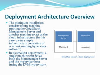 Deployment Architecture Overview 
 The minimum installation 
consists of one machine 
running the CloudStack 
Management Server and 
another machine to act as the 
cloud infrastructure (in this 
case, a very simple 
infrastructure consisting of 
one host running hypervisor 
software). 
 In its smallest deployment, a 
single machine can act as 
both the Management Server 
and the hypervisor host 
(using the KVM hypervisor). 
 