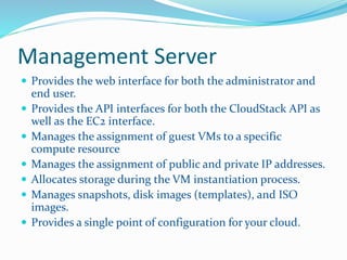 Management Server 
 Provides the web interface for both the administrator and 
end user. 
 Provides the API interfaces for both the CloudStack API as 
well as the EC2 interface. 
 Manages the assignment of guest VMs to a specific 
compute resource 
 Manages the assignment of public and private IP addresses. 
 Allocates storage during the VM instantiation process. 
 Manages snapshots, disk images (templates), and ISO 
images. 
 Provides a single point of configuration for your cloud. 
 