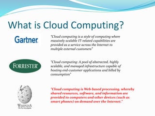 What is Cloud Computing? 
“Cloud computing is a style of computing where 
massively scalable IT-related capabilities are 
provided as a service across the Internet to 
multiple external customers” 
“Cloud computing: A pool of abstracted, highly 
scalable, and managed infrastructure capable of 
hosting end-customer applications and billed by 
consumption” 
“Cloud computing isWeb-based processing, whereby 
shared resources, software, and information are 
provided to computers and other devices (such as 
smart phones) on demand over the Internet.” 
 