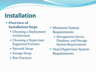 Installation 
 Overview of 
Installation Steps 
 Choosing a Deployment 
Architecture 
 Choosing a Hypervisor: 
Supported Features 
 Network Setup 
 Storage Setup 
 Best Practices 
 Minimum System 
Requirements 
 Management Server, 
Database, and Storage 
System Requirements 
 Host/Hypervisor System 
Requirements 
 