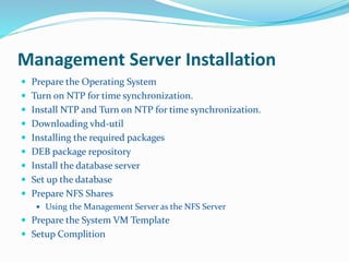 Management Server Installation 
 Prepare the Operating System 
 Turn on NTP for time synchronization. 
 Install NTP and Turn on NTP for time synchronization. 
 Downloading vhd-util 
 Installing the required packages 
 DEB package repository 
 Install the database server 
 Set up the database 
 Prepare NFS Shares 
 Using the Management Server as the NFS Server 
 Prepare the System VM Template 
 Setup Complition 
 