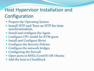 Host Hypervisor Installation and 
Configuration 
 Prepare the Operating System 
 Install NTP and Turn on NTP for time 
synchronization. 
 Install and configure the Agent 
 Configure CPU model for KVM guest 
 Install and Configure libvirt 
 Configure the Security Policies 
 Configure the network bridges 
 Configuring the firewall 
 Open ports in RHEL/CentOS OR Ubuntu 
 Add the host to CloudStack 
 