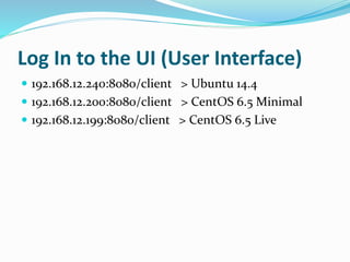 Log In to the UI (User Interface) 
 192.168.12.240:8080/client > Ubuntu 14.4 
 192.168.12.200:8080/client > CentOS 6.5 Minimal 
 192.168.12.199:8080/client > CentOS 6.5 Live 
 
