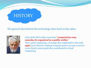HISTORY 
The general idea behind the technology dates back to the 1960s, 
when John McCarthy wrote that “computation may 
someday be organized as a public utility.” 
Then, grid computing, a concept that originated in the early 
1990s as an idea for making computer power as easy to access 
as an electric power grid also contributed to cloud 
computing. 
 