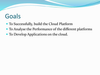 Goals 
 To Successfully, build the Cloud Platform 
 To Analyse the Performance of the different platforms 
 To Develop Applications on the cloud. 
 