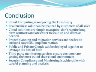 Conclusion 
 Cloud Computing is outpacing the IT industry 
 Real business value can be realized by customers of all sizes 
 Cloud solutions are simple to acquire, don’t require long 
term contracts and are easier to scale up and down as 
needed 
 Proper planning and migration services are needed to 
ensure a successful implementation 
 Public and Private Clouds can be deployed together to 
leverage the best of both 
 Third party monitoring services ensure customer are 
getting the most out of their cloud environment 
 Security Compliance and Monitoring is achievable with 
careful planning and analysis 
 