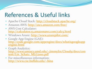 References & Useful links 
• Apache Cloud Stack: http://cloudstack.apache.org/ 
• Amazon AWS: http://aws.amazon.com/free/ 
• AWS Cost Calculator: 
http://calculator.s3.amazonaws.com/calc5.html 
• Windows Azure: http://www.azurepilot.com/ 
• Google App Engine (GAE): 
http://code.google.com/appengine/docs/whatisgoogleapp 
engine.html 
• Graph Analytics: 
http://www.umiacs.umd.edu/~jimmylin/Cloud9/docs/con 
tent/Lin_Schatz_MLG2010.pdf 
• For miscellaneous information: 
http://www.cse.buffalo.edu/~bina 
 