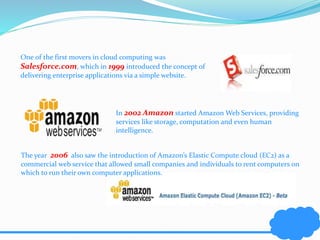 One of the first movers in cloud computing was 
Salesforce.com, which in 1999 introduced the concept of 
delivering enterprise applications via a simple website. 
In 2002 Amazon started Amazon Web Services, providing 
services like storage, computation and even human 
intelligence. 
The year 2006 also saw the introduction of Amazon’s Elastic Compute cloud (EC2) as a 
commercial web service that allowed small companies and individuals to rent computers on 
which to run their own computer applications. 
 