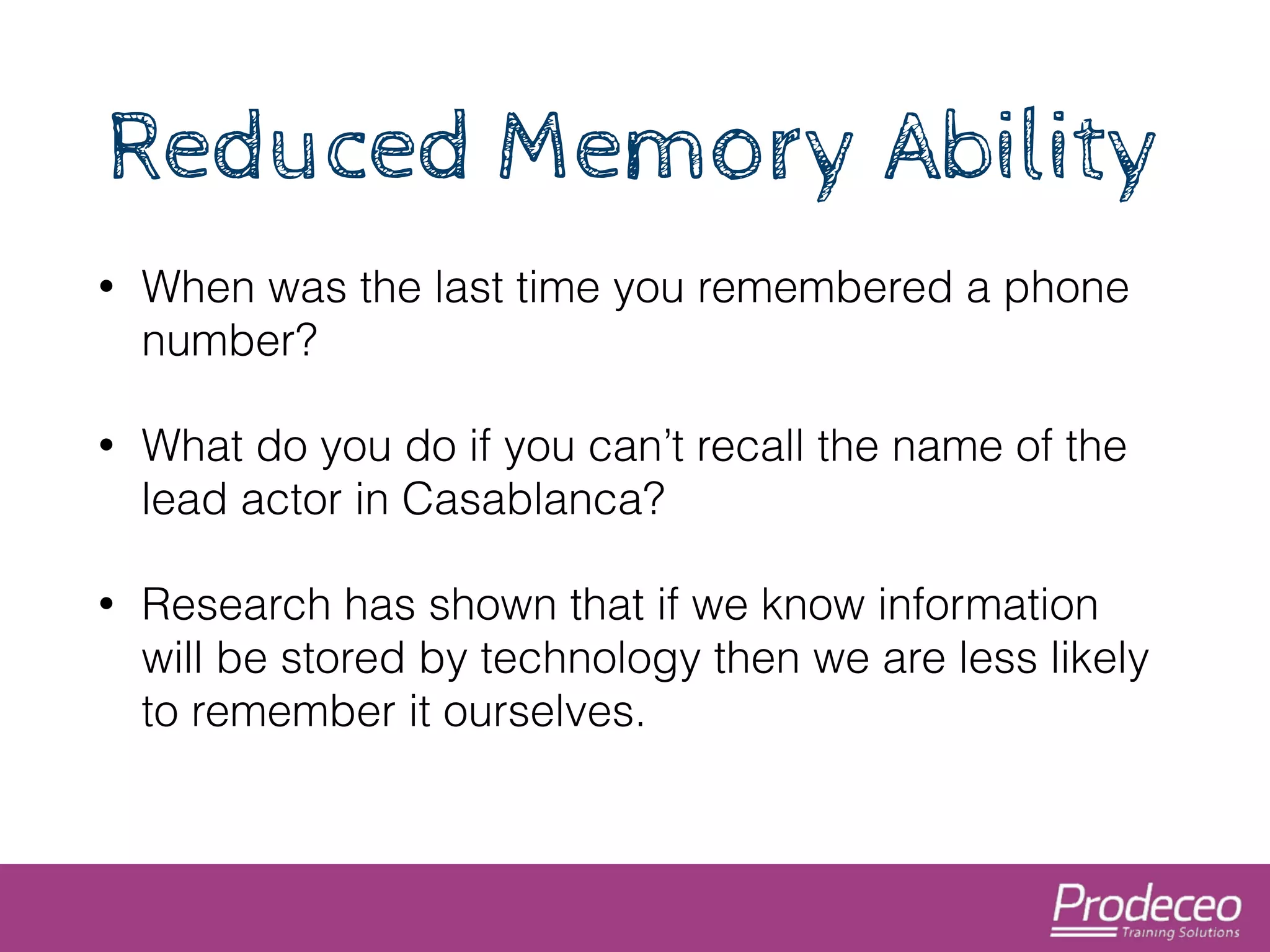 Reduced Memory Ability 
• When was the last time you remembered a phone 
number? 
• What do you do if you can’t recall the name of the 
lead actor in Casablanca? 
• Research has shown that if we know information 
will be stored by technology then we are less likely 
to remember it ourselves. 
 