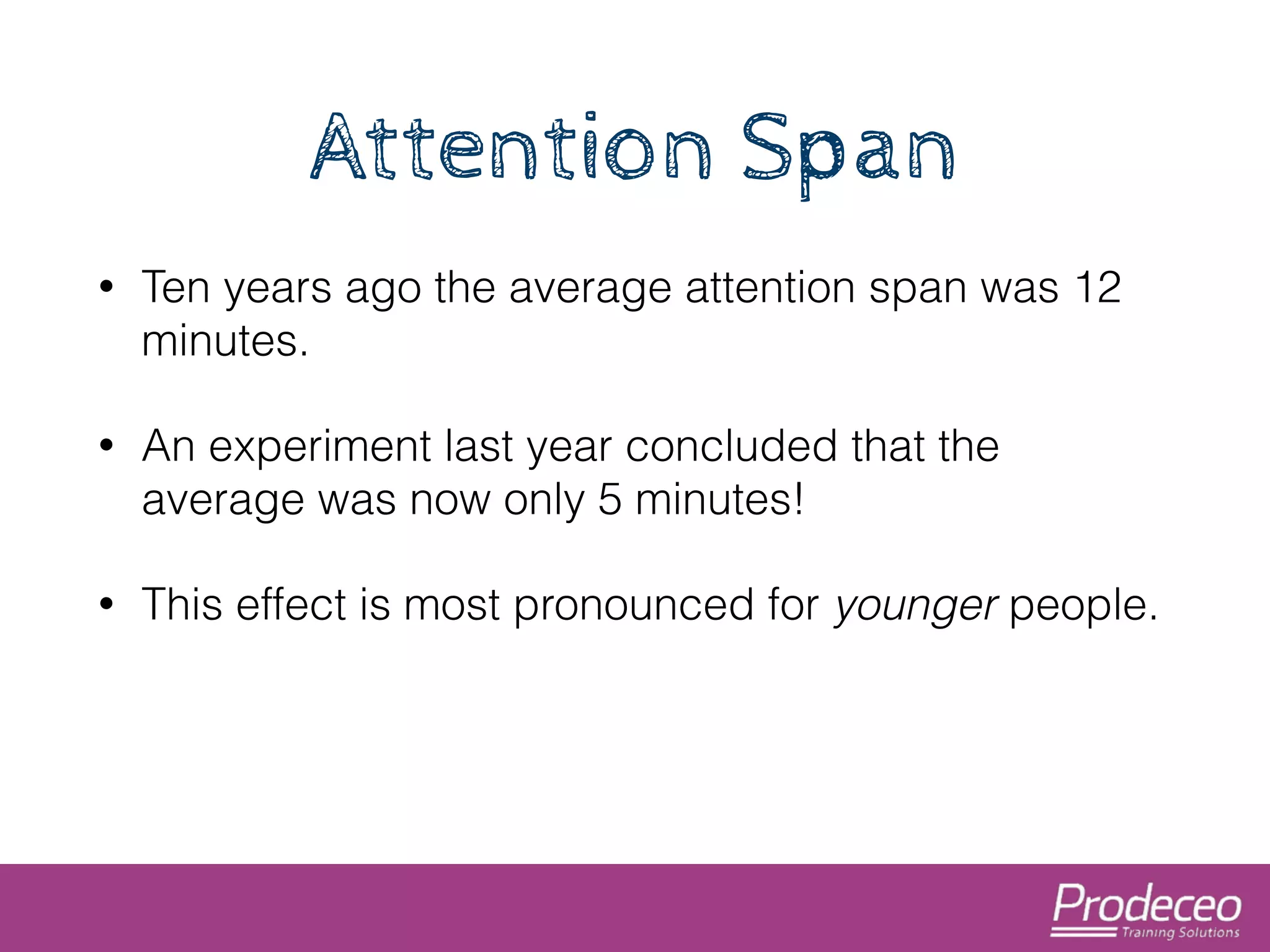 Attention Span 
• Ten years ago the average attention span was 12 
minutes. 
• An experiment last year concluded that the 
average was now only 5 minutes! 
• This effect is most pronounced for younger people. 
 