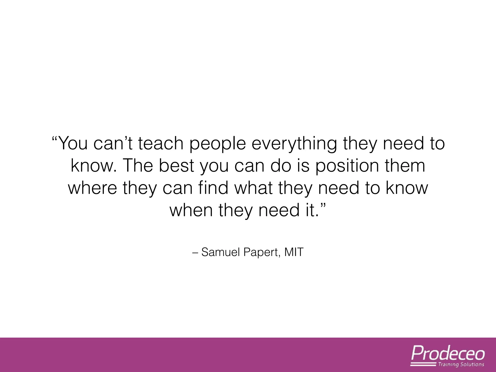 “You can’t teach people everything they need to 
know. The best you can do is position them 
where they can find what they need to know 
when they need it.” 
– Samuel Papert, MIT 
 