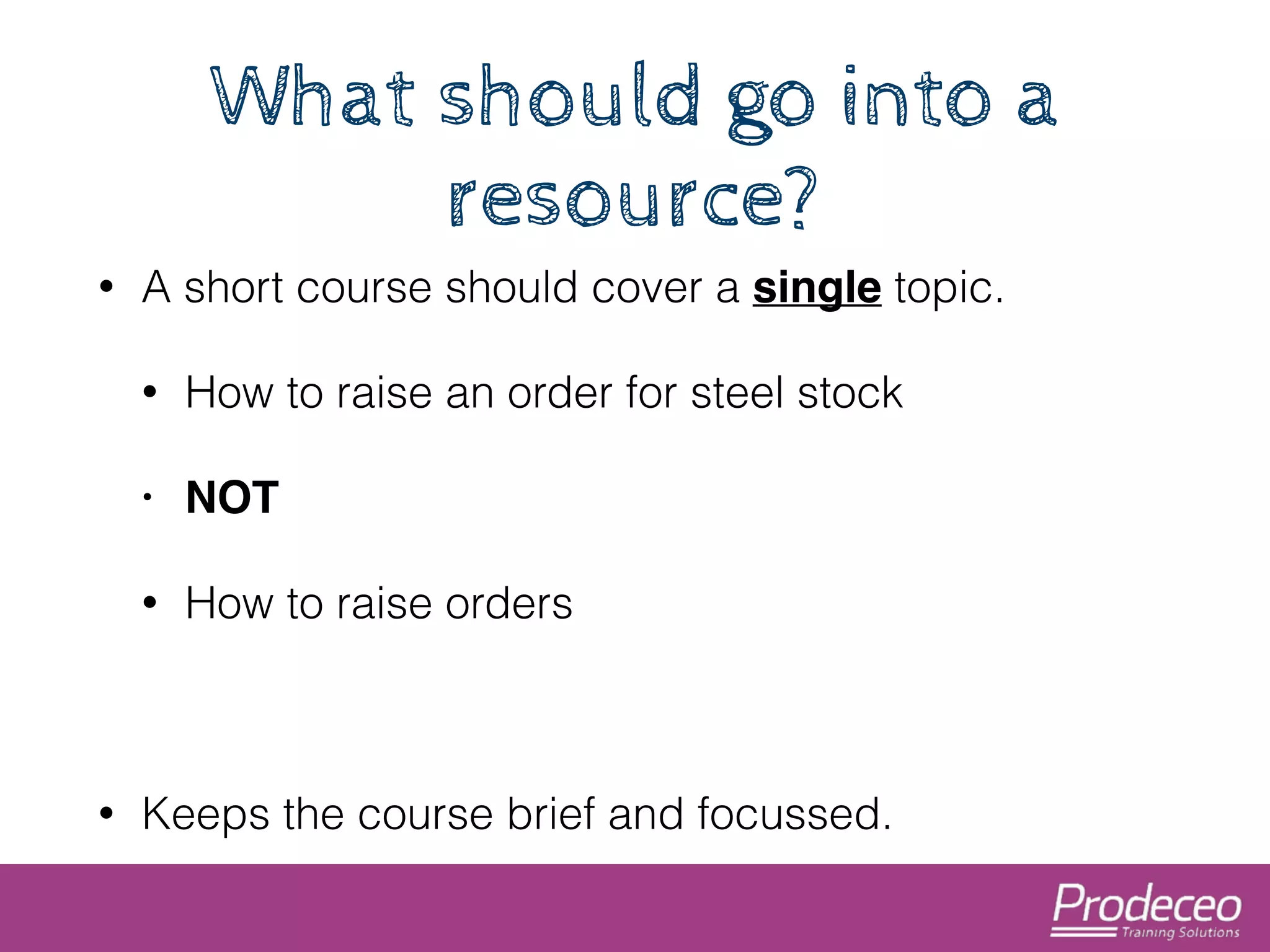 What should go into a 
resource? 
• A short course should cover a single topic. 
• How to raise an order for steel stock 
• NOT! 
• How to raise orders 
! 
• Keeps the course brief and focussed. 
 