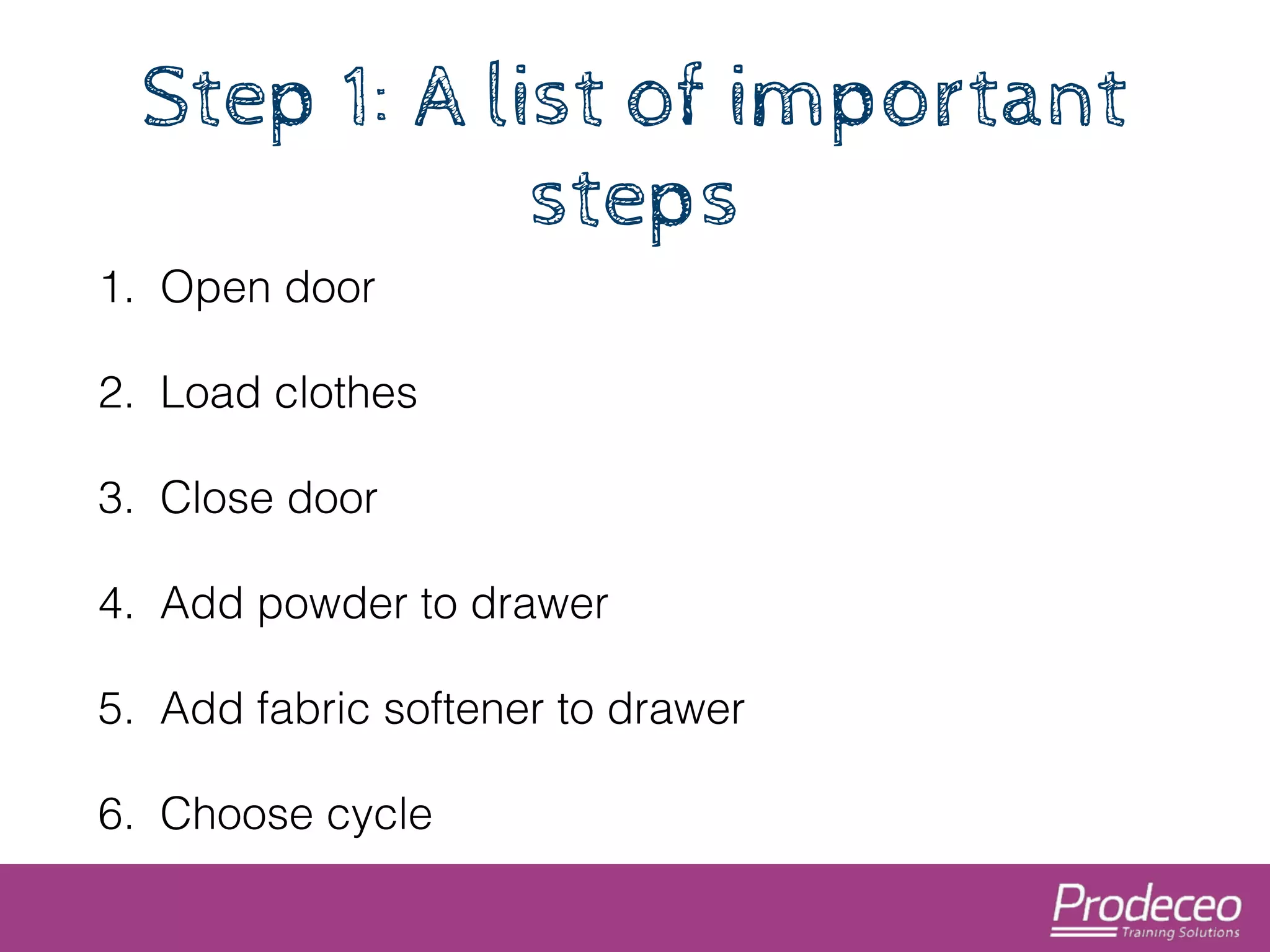 Step 1: A list of important 
steps 
1. Open door 
2. Load clothes 
3. Close door 
4. Add powder to drawer 
5. Add fabric softener to drawer 
6. Choose cycle 
 