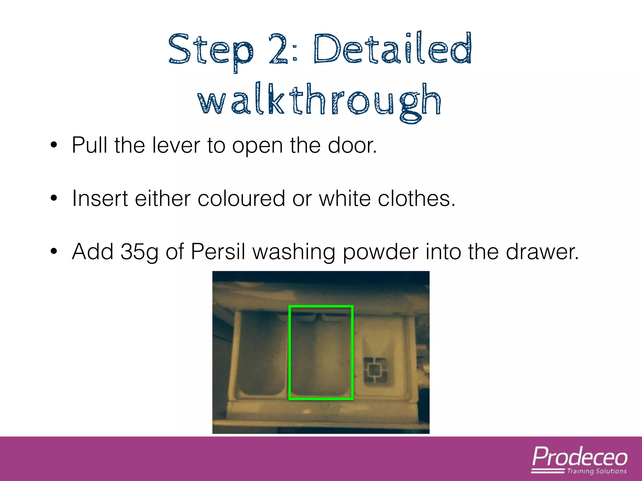 Step 2: Detailed 
walkthrough 
• Pull the lever to open the door. 
• Insert either coloured or white clothes. 
• Add 35g of Persil washing powder into the drawer. 
 