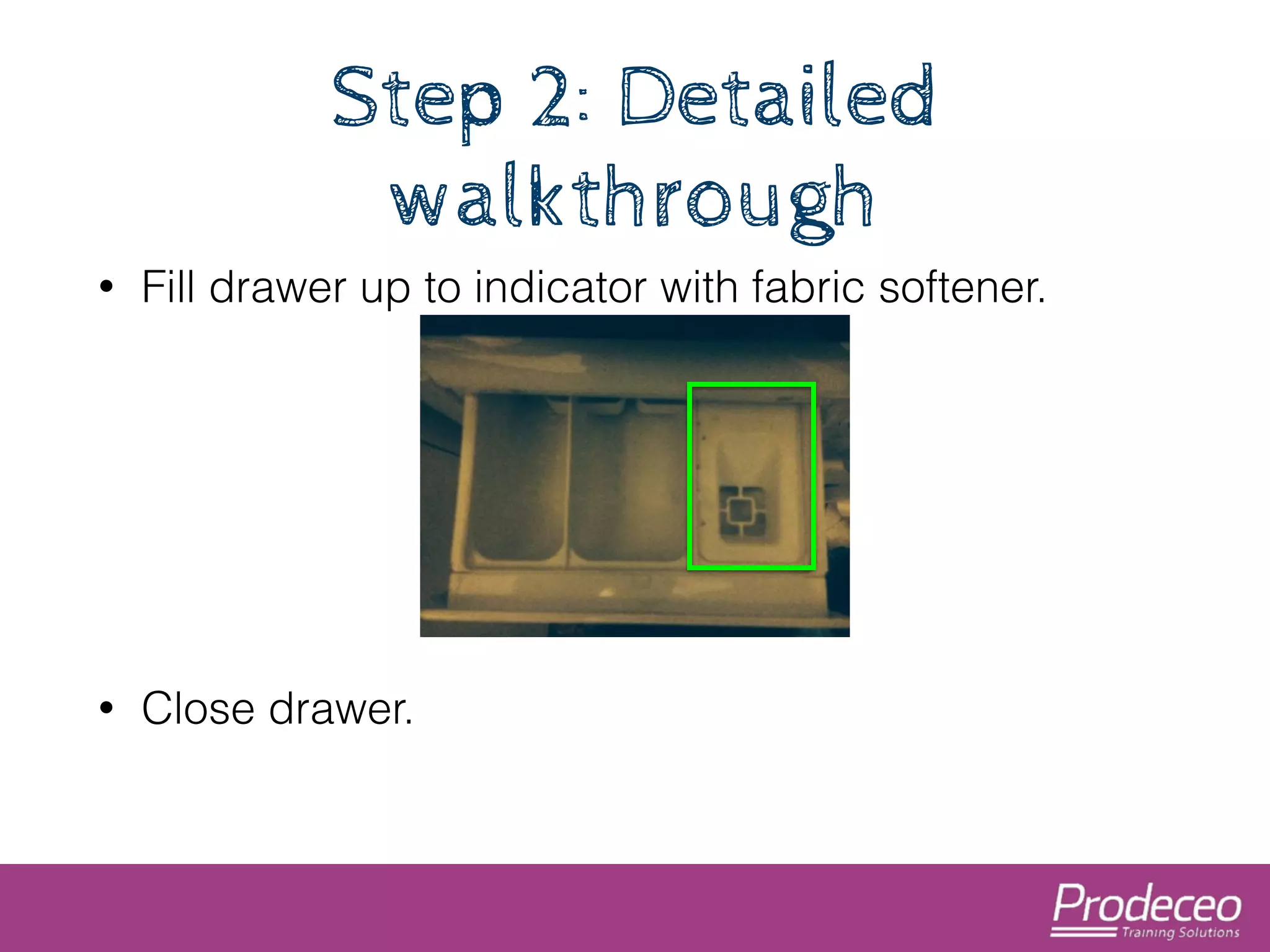 Step 2: Detailed 
walkthrough 
• Fill drawer up to indicator with fabric softener. 
! 
! 
! 
• Close drawer. 
 