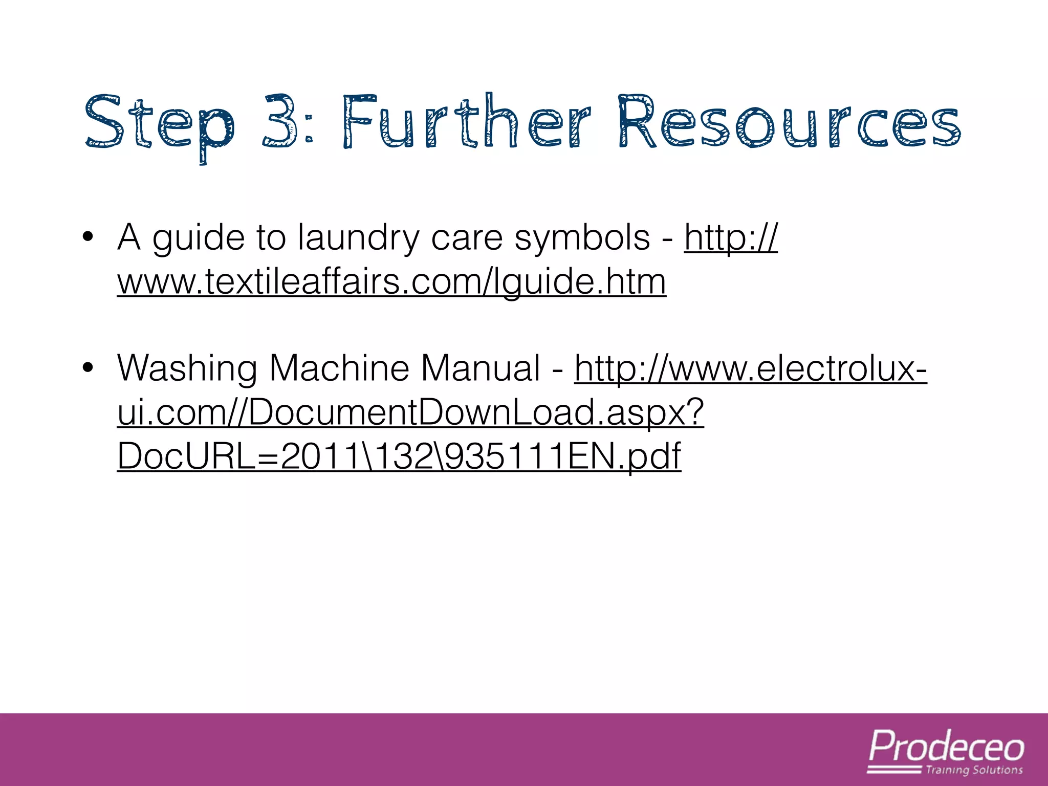 Step 3: Further Resources 
• A guide to laundry care symbols - http:// 
www.textileaffairs.com/lguide.htm 
• Washing Machine Manual - http://www.electrolux-ui. 
com//DocumentDownLoad.aspx? 
DocURL=2011132935111EN.pdf 
 